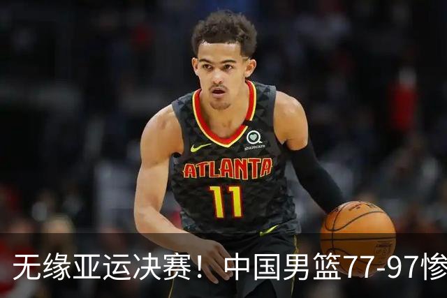 无缘亚运决赛！中国男篮77-97惨败日本，赛后球员评分：7人不及格